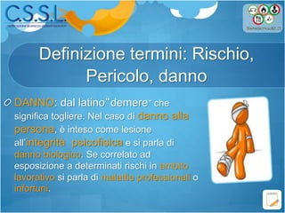 Definizione termini: Rischio,
Pericolo, danno
DANNO: dal latino“demere” che
significa togliere. Nel caso di danno alla
persona, è inteso come lesione
all’integrità psicofisica e si parla di
danno biologico. Se correlato ad
esposizione a determinati rischi in ambito
lavorativo si parla di malattie professionali o
infortuni.
 