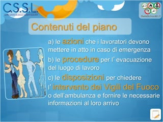 a) le azioni che i lavoratori devono
mettere in atto in caso di emergenza
b) le procedure per l’evacuazione
del luogo di lavoro
c) le disposizioni per chiedere
l’intervento dei Vigili del Fuoco
o dell’ambulanza e fornire le necessarie
informazioni al loro arrivo
Contenuti del piano
 