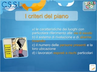 a) le caratteristiche dei luoghi con
particolare riferimento alle vie di esodo
b) il sistema di rivelazione e di allarme
incendio
c) il numero delle persone presenti e la
loro ubicazione
d) i lavoratori esposti a rischi particolari
I criteri del piano
 