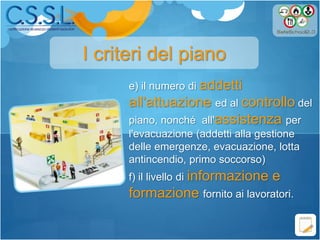 e) il numero di addetti
all'attuazione ed al controllo del
piano, nonché all'assistenza per
l'evacuazione (addetti alla gestione
delle emergenze, evacuazione, lotta
antincendio, primo soccorso)
f) il livello di informazione e
formazione fornito ai lavoratori.
I criteri del piano
 