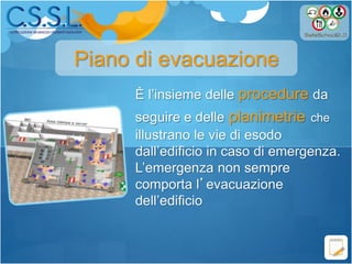 È l’insieme delle procedure da
seguire e delle planimetrie che
illustrano le vie di esodo
dall’edificio in caso di emergenza.
L’emergenza non sempre
comporta l’evacuazione
dell’edificio
Piano di evacuazione
 