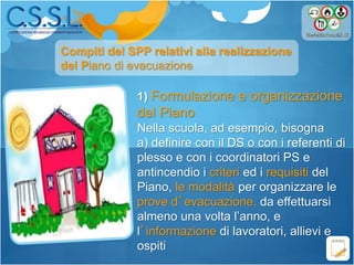 1) Formulazione e organizzazione
del Piano
Nella scuola, ad esempio, bisogna
a) definire con il DS o con i referenti di
plesso e con i coordinatori PS e
antincendio i criteri ed i requisiti del
Piano, le modalità per organizzare le
prove d’evacuazione, da effettuarsi
almeno una volta l’anno, e
l’informazione di lavoratori, allievi e
ospiti
Compiti del SPP relativi alla realizzazione
del Piano di evacuazione
 