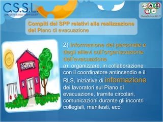 2) Informazione del personale e
degli allievi sull’organizzazione
dell’evacuazione
a) organizzare, in collaborazione
con il coordinatore antincendio e il
RLS, iniziative di informazione
dei lavoratori sul Piano di
evacuazione, tramite circolari,
comunicazioni durante gli incontri
collegiali, manifesti, ecc
Compiti del SPP relativi alla realizzazione
del Piano di evacuazione
 