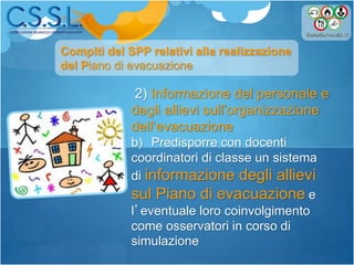 2) Informazione del personale e
degli allievi sull’organizzazione
dell’evacuazione
b) Predisporre con docenti
coordinatori di classe un sistema
di informazione degli allievi
sul Piano di evacuazione e
l’eventuale loro coinvolgimento
come osservatori in corso di
simulazione
Compiti del SPP relativi alla realizzazione
del Piano di evacuazione
 