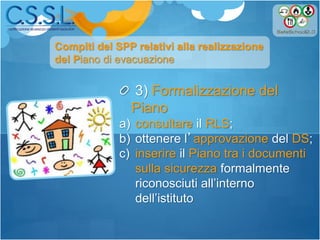 3) Formalizzazione del
Piano
a) consultare il RLS;
b) ottenere l’approvazione del DS;
c) inserire il Piano tra i documenti
sulla sicurezza formalmente
riconosciuti all’interno
dell’istituto
Compiti del SPP relativi alla realizzazione
del Piano di evacuazione
 
