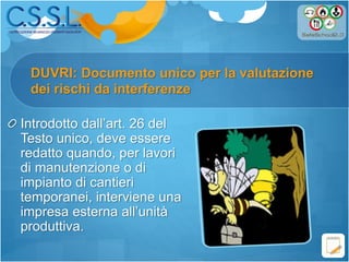 DUVRI: Documento unico per la valutazione
Introdotto dall’art. 26 del
Testo unico, deve essere
redatto quando, per lavori
di manutenzione o di
impianto di cantieri
temporanei, interviene una
impresa esterna all’unità
produttiva.
dei rischi da interferenze
 