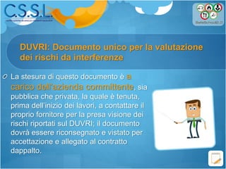 DUVRI: Documento unico per la valutazione
La stesura di questo documento è a
carico dell’azienda committente, sia
pubblica che privata, la quale è tenuta,
prima dell’inizio dei lavori, a contattare il
proprio fornitore per la presa visione dei
rischi riportati sul DUVRI; il documento
dovrà essere riconsegnato e vistato per
accettazione e allegato al contratto
dappalto.
dei rischi da interferenze
 
