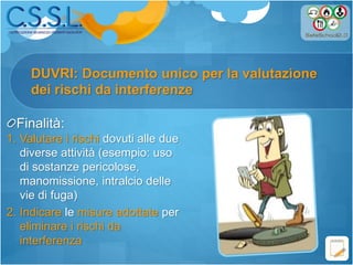 Finalità:
1. Valutare i rischi dovuti alle due
diverse attività (esempio: uso
di sostanze pericolose,
manomissione, intralcio delle
vie di fuga)
2. Indicare le misure adottate per
eliminare i rischi da
interferenza
DUVRI: Documento unico per la valutazione
dei rischi da interferenze
 