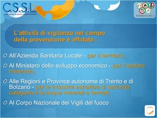 L’attività di vigilanza nel campo
All’Azienda Sanitaria Locale - per il territorio;
Al Ministero dello sviluppo economico - per il settore
minerario;
Alle Regioni e Province autonome di Trento e di
Bolzano - per le industrie estrattive di seconda
categoria e le acque minerali e termali;
Al Corpo Nazionale dei Vigili del fuoco
della prevenzione è affidata :
 