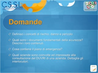 Domande
Definisci i concetti di rischio, danno e pericolo
Quali sono i documenti fondamentali della sicurezza?
Descrivi i loro contenuti.
Cosa contiene il piano di emergenza?
Quali aziende sono coinvolte ed interessate alla
consultazione del DUVRI di una azienda. Dettaglia gli
interlocutori.
 