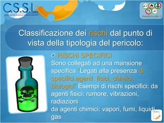Classificazione dei rischi dal punto di
vista della tipologia del pericolo:
RISCHI SPECIFICI
Sono collegati ad una mansione
specifica “Legati alla presenza di
specifici agenti fisici, chimici,
biologici” Esempi di rischi specifici: da
agenti fisici: rumore, vibrazioni,
radiazioni
da agenti chimici: vapori, fumi, liquidi,
gas
 