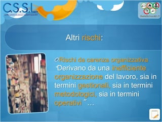 Altri rischi:
Rischi da carenza organizzativa
“Derivano da una inefficiente
organizzazione del lavoro, sia in
termini gestionali, sia in termini
metodologici, sia in termini
operativi” …
 