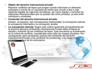 • Objeto del derecho internacional privado
Resolver conflictos de leyes que surgen cuando interviene un elemento
extranjero a través de un supuesto de hecho que vincula a dos o más
sistemas legales de vigencias simultanea ,así como regular y controlar las
relaciones internacionales que se pueden dar entre privados, ya sea entre
individuos o entidades.
• Contenido del derecho internacional privado
Existen, al respecto, tres concepciones tradicionales: la concepción estricta,
la concepción intermedia y la concepción amplia.
• La concepción estricta: Según este criterio sostenido principalmente por
la doctrina alemana el Derecho Internacional Privado debe limitarse al
estudio y solución de los conflictos de leyes. Este encuentra su fundamento
en la norma de conflicto, considerada como pilar de nuestra disciplina. Por
consiguiente, esta concepción excluye del contenido del Derecho
Internacional Privado a los conflictos de jurisdicción, a la nacionalidad y a la
condición jurídica de los extranjeros.
 