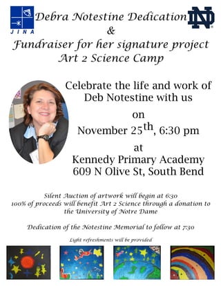 Debra Notestine Dedication
&
Fundraiser for her signature project
Art 2 Science Camp
Celebrate the life and work of
Deb Notestine with us
on
November 25th, 6:30 pm
at
Kennedy Primary Academy
609 N Olive St, South Bend
Silent Auction of artwork will begin at 6:30
100% of proceeds will benefit Art 2 Science through a donation to
the University of Notre Dame
Dedication of the Notestine Memorial to follow at 7:30
Light refreshments will be provided

 
