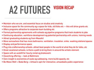 A2 FUTURES VISION RECAP
• Maintain who we are, and essential focus on studios and creativity
• Inclusive space for the community eg a space for kids, old folks etc -- this will drive grants etc
• Offers programs attractive to corporate team building etc
• Formal partnership agreements with schools eg pipeline programs that track students to jobs
• Continuing education, workforce development eg potential partnership with unions, training needs
• Attract graduating students eg from MassArt
• Move somewhere that has more bathrooms, ventilation, insulation, sinks, washing stations/spaces
• Display and performance space
• Plug into craftsmanship schools, attract best people in the world at what they do for talks, etc
• Great vocational schools; is there a path to bring them in around the artistic element
• Space with an autolift for hourly rental eg brakework
• Coworking offering -- look at Baltimore
• Core insight is economies of scale eg subleasing, more build capacity, etc
• Be Meow Wolf + Boda Borg + Artisan’s spin for interactive, amazeballs public experience
 