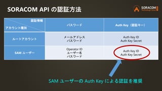 SORACOM API の認証方法
SAM ユーザーの Auth Key による認証を推奨
認証情報
アカウント種別
パスワード Auth Key（認証キー）
ルートアカウント
メールアドレス
パスワード
Auth Key ID
Auth Ke...
