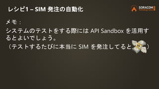 レシピ1 – SIM 発注の自動化
メモ：
システムのテストをする際には API Sandbox を活用す
るとよいでしょう。
（テストするたびに本当に SIM を発注してると ）
 