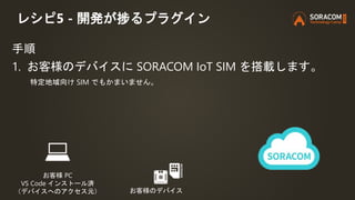 レシピ5 - 開発が捗るプラグイン
手順
1. お客様のデバイスに SORACOM IoT SIM を搭載します。
特定地域向け SIM でもかまいません。
お客様 PC
VS Code インストール済
（デバイスへのアクセス元） お客様のデバ...