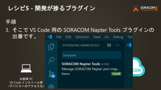 レシピ5 - 開発が捗るプラグイン
手順
3. そこで VS Code 用の SORACOM Napter Tools プラグインの
出番です。
お客様 PC
VS Code インストール済
（デバイスへのアクセス元） お客様のデバイス
 