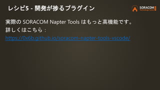 レシピ5 - 開発が捗るプラグイン
実際の SORACOM Napter Tools はもっと高機能です。
詳しくはこちら：
https://0x6b.github.io/soracom-napter-tools-vscode/
 