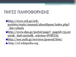 ΠΗΓΕΣ ΠΛΗΡΟΦΟΡΗΣΗΣ
http://www.sch.gr/schportlets/static/manual/aboutSpam/index.php?
_list=whatis
http://www.dpa.gr/portal/page?_pageid=33,20
920&_dad=portal&_schema=PORTAL
http://noc.auth.gr/services/general/lists/
http://el.wikipedia.org

 