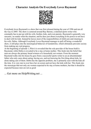 Character Analysis On Everybody Loves Raymond
Everybody loves Raymond is a show that was first released during the year of 1996 and ran all
the way to 2005. The show is centered around Ray Barone, a talented sports writer who
constantly has to put up with his wife, brother, kids, and even parents. Raymond is generally very
sarcastic, no matter what the situation, and he does just about everything in his power to not have
to deal with his kids. Instead he leaves most of the responsibilities of child care and cleaning to
his wife, Debra. Although Everybody Loves Raymond manages to pull off being a wonderful
show, it still plays into the stereotypical behavior of Genderroles, which ultimately prevents society
from making any real progress.
At the beginning of episode 1, Pilot it is revealed that the sole provider of the house hold is
Raymond, while Debra is revealed to be a stay at home mother. This feeds into the belief that
men are always the primary bread winners of a household, not women. From the moment
Raymond walks into his house he goes from a successful sports writer to an an absentminded
father who only cares about eating, having sex, and not knowing the first thing about kids, let
alone taking care of them. Debra has the opposite problem, she is primarily seen with the kids all
the time. It is very rare to ever have her on screen and not have the kids with her. This feeds into
the stereotype that not only are women expected to be stay at home mothers, but that it should be
expected because men are not as good
... Get more on HelpWriting.net ...
 