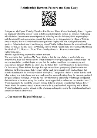 Relationship Between Fathers and Sons Essay
Both poems My Papa s Waltz by Theodore Roethke and Those Winter Sundays by Robert Hayden
are poems in which the speaker (a son in both cases) attempts to explain his complex relationship
with his father. It seems that the two poets are reflecting back in their early lives as young boys
and showing different appreciation toward their father. In my interpretation My Papa s Waltz is
about a boyand that is excited that his father got home to play with him. Only problem is the
speakers father is drunk and it hard to enjoy himself but he held on because the unconditional love
he has for him, as the line says The Whiskey on your breath / could make a boy dizzy; / But I hung
like death: (1 2 3). However, Those Winter Sundays is more... Show more content on
Helpwriting.net ...
Also is a sign of being responsible and not indolent.
The impression that I get from My Papa s Waltz is that the boy s father is an alcoholic and
irresponsible. I say this because as the father and the boy were playing around in the kitchen The
unconscious father could of drop a hot pan that the mother could have been cooking on and
cause serious damage. That to me shows that the father don t really think about the possibilities.
On the contrary Those Winter Sundays Sundays too my father got up early (1) shows that the
father is a hard workingman, that everyday of the week he is up early with cracked hands that
ached / from labor in the weekday weather made (3 4). The speaker s father is a man that did hard
labor to keep heat in the house and also made sure his son was looking sharp for example, polished
my good shoes as well (12). Overall he was very responsible and loving even though the speaker
didn t think so at the time seeing that he didn t show appreciation and no one ever thanked him (5).
When it comes to the mood the speakers portray different attitudes towards their fathers. In My
Papa s Waltz the speakers mood is positive while the poet reflect back negatively and in Those
Winter Sundays the speaker attitude is like whatever and negative while the poet also reflect back
an realizes that his father was a
... Get more on HelpWriting.net ...
 