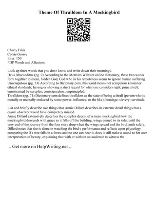 Theme Of Thralldom In A Mockingbird
Charly Frisk
Corrie Grosse
Envr. 150
PDP Words and Allusions
Look up three words that you don t know and write down their meanings.
Deus Absconditus (pg. 9) According to the Merriam Webster online dictionary, these two words
form together to mean, hidden God, God who in his remoteness seems to ignore human suffering
Unscrupulous (pg. 33) According to Dictonary.com, this word means not scrupulous (moral or
ethical standards; having or showing a strict regard for what one considers right; principled);
unrestrained by scruples; conscienceless; unprincipled.
Thralldom (pg. 71) Dictionary.com defines thralldom as the state of being a thrall (person who is
morally or mentally enslaved by some power, influence, or the like); bondage; slavery; servitude.
List and briefly describe two things that Annie Dillard describes in extreme detail things that a
casual observer would have completely missed.
Annie Dillard extensively describes the complex decent of a mere mockingbird how the
mockingbird descends with grace as it falls off the building, wings pinned to its side, until the
very end of the journey from the four story drop when the wings spread and the bird lands safely.
Dillard notes that she is alone in watching the bird s performance and reflects upon phycology
comparing the if a tree falls in a forest and no one can hear it, does it still make a sound to her own
interpretation of beauty, explaining that with or without an audience to witness the
... Get more on HelpWriting.net ...
 