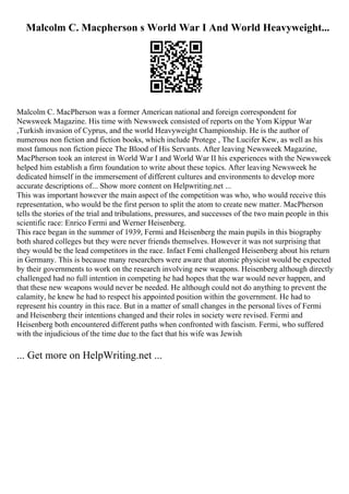Malcolm C. Macpherson s World War I And World Heavyweight...
Malcolm C. MacPherson was a former American national and foreign correspondent for
Newsweek Magazine. His time with Newsweek consisted of reports on the Yom Kippur War
,Turkish invasion of Cyprus, and the world Heavyweight Championship. He is the author of
numerous non fiction and fiction books, which include Protege , The Lucifer Kew, as well as his
most famous non fiction piece The Blood of His Servants. After leaving Newsweek Magazine,
MacPherson took an interest in World War I and World War II his experiences with the Newsweek
helped him establish a firm foundation to write about these topics. After leaving Newsweek he
dedicated himself in the immersement of different cultures and environments to develop more
accurate descriptions of... Show more content on Helpwriting.net ...
This was important however the main aspect of the competition was who, who would receive this
representation, who would be the first person to split the atom to create new matter. MacPherson
tells the stories of the trial and tribulations, pressures, and successes of the two main people in this
scientific race: Enrico Fermi and Werner Heisenberg.
This race began in the summer of 1939, Fermi and Heisenberg the main pupils in this biography
both shared colleges but they were never friends themselves. However it was not surprising that
they would be the lead competitors in the race. Infact Femi challenged Heisenberg about his return
in Germany. This is because many researchers were aware that atomic physicist would be expected
by their governments to work on the research involving new weapons. Heisenberg although directly
challenged had no full intention in competing he had hopes that the war would never happen, and
that these new weapons would never be needed. He although could not do anything to prevent the
calamity, he knew he had to respect his appointed position within the government. He had to
represent his country in this race. But in a matter of small changes in the personal lives of Fermi
and Heisenberg their intentions changed and their roles in society were revised. Fermi and
Heisenberg both encountered different paths when confronted with fascism. Fermi, who suffered
with the injudicious of the time due to the fact that his wife was Jewish
... Get more on HelpWriting.net ...
 