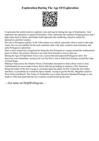 Exploration During The Age Of Exploration
It represents the central motives explorers were striving for during the Age of Exploration . God
represents the aspiration to spread Christianity, Glory represents the explorers bringing power and a
high status back to Spain, and finally Gold represents the wealth they aimed to obtain for
themselves and their country.
His role in Portuguese politics in the 15th century was salient, especially when it came to the trade
routes. He was accountable for the early maritime trade with other countries and continents, and
early Portuguese exploration.
Dias is most extensively recognized for being the first European to voyage around the southernmost
point of Africa. His journey allowed a sea route from Europe to Asia to open up.
During the Age of Exploration Vasco was a successful and respected Portuguese sailor. His
discovery was tremendous, seeing as he was the first to sail to India from Europe, around the Cape
of Good Hope.
Making 4 trips across the Atlantic Ocean, Christopher attempted to find a direct route to Asia.
Unfortunately he never made it there, but he did end up landing in America. (The Americas)
Being the leader of the first voyage to circumnavigate the globe, he first visited the East Indies
and there s a possibility he visited the Spice Islands. Trying to get the Pacific, Magellan sailed to
West Africa and Brazil. The Treaty of Tordesillas was a treaty between Spainand Portugal, it was
made in 1494 and stated that the two countries would divide up the land
... Get more on HelpWriting.net ...
 