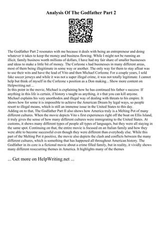 Analysis Of The Godfather Part 2
The Godfather Part 2 resonates with me because it deals with being an entrepreneur and doing
whatever it takes to keep the money and business flowing. While I might not be running an
illicit, family business worth millions of dollars, I have had my fair share of smaller businesses
and ideas to make a little bit of money. The Corleone s had businesses in many different areas,
most of them being illegitimate in some way or another. The only way for them to stay afloat was
to use their wits and have the lead of Vito and then Michael Corleone. For a couple years, I sold
fake soccer jerseys and while it was not a super illegal crime, it was not totally legitimate. I cannot
help but think of myself in the Corleone s position as a Don making... Show more content on
Helpwriting.net ...
In this point in the movie, Michael is explaining how he has continued his father s success: If
anything in this life is certain, if history s taught us anything, it s that you can kill anyone.
Michael explains his very unorthodox and illegal way of dealing with threats to his empire. It
shows how for some it is impossible to achieve the American Dream by legal ways, so people
resort to illegal means, which is still an immense issue in the United States to this day.
Adding on to that, The Godfather Part II also shows how America truly is a Melting Pot of many
different cultures. When the movie depicts Vito s first experiences right off the boat on Ellis Island,
it truly gives the sense of how many different cultures were immigrating to the United States. At
customs, it shows many different types of people all types of languages, but they were all staying in
the same spot. Continuing on that, the entire movie is focused on an Italian family and how they
were able to become successful even though they were different than everybody else. While this
part of the Melting Pot it positive, the movie also depicts the clash and conflicts between the many
different cultures, which is something that has happened all throughout American history. The
Godfather in its core is a fictional movie about a crime filled family, but in reality, it vividly shows
many different reoccurring themes in America. It highlights many of the themes
... Get more on HelpWriting.net ...
 