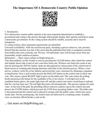 The Importance Of A Democratic Country Public Opinion
1. Introduction
For a democratic country public opinion is the most important determinant to establish a
government and voting is the process through which people display their opinion and help to setup
a democratic government. So the voting system should be reliable, accurate and it must be
transparent.
In voting systems, three important requirements are identified:
Universal verifiability: After the election any party, including a passive observer, can convince
himself that the election was fair in the sense that the published final tally is computed correctly
from ballots that were correctly cast. Privacy: All individual votes will be kept secret from any
(reasonably sized) coalition of parties.
Robustness: ... Show more content on Helpwriting.net ...
They then publicly set the 4 totals to zero by pressing the CLEAR button, after which the control
unit display shows that a total of zero votes have been cast. Workers can check this count at any
time by pressing the TOTAL button. Seals are then placed on various parts of the control unit to
block access to counting and clearing functions until later in the election process. When a voter
arrives, workers verify his or her identity and record the voter s presence by obtaining a signature
or thumb print. Next, a poll worker presses the BALLOT button on the control unit to allow one
vote. This causes a green READY light to glow on the ballot unit. The voter enters the polling
booth and presses the button for the candidate of his or her choice. A red light next to the
candidate button glows, the ready light turns off, and the control unit emits a loud beep to indicate
that the vote has been cast. The red light then turns off automatically. This process repeats for each
voter. At the end of the poll, the presiding officer removes a plastic cap on the control unit and
presses the CLOSE button, which prevents the EVM from accepting further votes. The ballot unit
is disconnected and the control unit is placed in storage until the public count, which may occur
weeks later. On the counting day, the control units are delivered to a counting center. In public
view, an election official breaks a seal on the
... Get more on HelpWriting.net ...
 