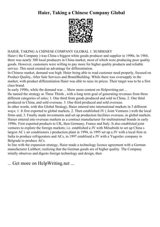 Haier, Taking a Chinese Company Global
HAIER, TAKING A CHINESE COMPANY GLOBAL 1. SUMMARY
Haier ( the Company ) was China s biggest white goods producer and supplier in 1990s. In 1984,
there was nearly 300 local producers in China market, most of which were producing poor quality
goods. However, customers were willing to pay more for higher quality products and reliable
service. This need created an advantage for differentiation.
In Chinese market, demand was high. Haier being able to read customer need properly, focused on
Product Quality, After Sale Services and BrandBuilding. While there was oversupply in the
market, with product differentiation Haier was able to raise its prices. Their target was to be a first
class brand.
In early 1990s, while the demand was ... Show more content on Helpwriting.net ...
He named the strategy as Three Thirds , with a long term goal of generating revenues from three
different categories of sales; 1. One third from goods produced and sold in China. 2. One third
produced in China, and sold overseas. 3. One third produced and sold overseas.
In other words, with this Global Strategy, Haier entered into international markets in 3 different
ways; 1. It first exported to global markets, 2. Then established JV ( Joint Ventures ) with the local
firms and, 3. Finally made investments and set up production facilities overseas, in global markets.
Haiser entered into overseas markets as a contract manufacturer for multinational brands in early
1990s. First exported products to UK, then Germany, France and Italy. It also establisted joint
ventures to explore the foreign markets; i.e. established a JV with Mitsubishi to set up China s
largest AC ( air conditioners ) production plant in 1994, in 1995 set up a JV with a local firm in
India to produce refrigerators and ACs, in 1997 establised a JV with a Yugoslav company in
Belgrade to produce ACs.
In line with the expansion strategy, Haier made a technology licence agreement with a German
manufacturer Liebherr, realizing that the German goods are of higher quality. The Company
initally observes and digests foreign technology and design, then
... Get more on HelpWriting.net ...
 