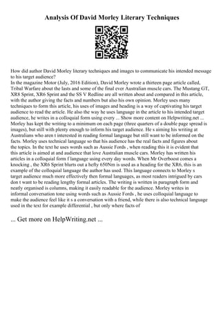 Analysis Of David Morley Literary Techniques
How did author David Morley literary techniques and images to communicate his intended message
to his target audience?
In the magazine Motor (July, 2016 Edition), David Morley wrote a thirteen page article called,
Tribal Warfare about the lasts and some of the final ever Australian muscle cars. The Mustang GT,
XR8 Sprint, XR6 Sprint and the SS V Redline are all written about and compared in this article,
with the author giving the facts and numbers but also his own opinion. Morley uses many
techniques to form this article, his uses of images and heading is a way of captivating his target
audience to read the article. He also the way he uses language in the article to his intended target
audience, he writes in a colloquial form using every ... Show more content on Helpwriting.net ...
Morley has kept the writing to a minimum on each page (three quarters of a double page spread is
images), but still with plenty enough to inform his target audience. He s aiming his writing at
Australians who aren t interested in reading formal language but still want to be informed on the
facts. Morley uses technical language so that his audience has the real facts and figures about
the topics. In the text he uses words such as Aussie Fords , when reading this it is evident that
this article is aimed at and audience that love Australian muscle cars. Morley has written his
articles in a colloquial form f language using every day words. When Mr Overboost comes a
knocking , the XR6 Sprint blurts out a hefty 650Nm is used as a heading for the XR6, this is an
example of the colloquial language the author has used. This language connects to Morley s
target audience much more effectively then formal languages, as most readers intrigued by cars
don t want to be reading lengthy formal articles. The writing is written in paragraph form and
neatly organised is columns, making it easily readable for the audience. Morley writes in
informal conversation tone using words such as Aussie Fords , he uses colloquial language to
make the audience feel like it s a conversation with a friend, while there is also technical language
used in the text for example differential , but only where facts of
... Get more on HelpWriting.net ...
 