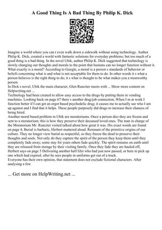 A Good Thing Is A Bad Thing By Philip K. Dick
Imagine a world where you can t even walk down a sidewalk without using technology. Author
Philip K. Dick, created a world with fantastic solutions for everyday problems; but too much of a
good thing is a bad thing. In the novel Ubik, author Philip K. Dick suggested that technology is
slowly changing our thoughts and morals to the point that humans can no longer function without it.
What exactly is a moral? According to Google, a moral is a person s standards of behavior or
beliefs concerning what is and what is not acceptable for them to do. In other words it s what a
person believes is the right thing to do; it s what is thought to be what makes you a trustworthy
person.
In Dick s novel, Ubik the main character, Glen Runciter meets with ... Show more content on
Helpwriting.net ...
Technology had been created to allow easy access to the drugs by putting them in vending
machines. Looking back on page 67 there s another drug/job connection, When I m at work I
function better if I can get an ergot based psychedelic drug; it causes me to actually see who I am
up against and I find that it helps. These people purposely did drugs to increase their chances of
being hired.
Another moral based problem in Ubik are moratoriums. Once a person dies they are frozen and
sent to a moratorium; this is how they preserve their deceased loved ones. The man in charge of
the Moratorium Mr. Runciter visited talked about how great it was. His exact words are found
on page 4, Burial is barbaric, Herbert muttered aloud. Remnant of the primitive origins of our
culture. They no longer view burial as respectful, so they freeze the dead to preserve their
thoughts and souls. Not only do they capture the spirit of the person they keep them until they
completely fade away; some stay for years others fade quickly. The spirit remains on earth until
they are released from storage by their visiting family. Once they fade they are hauled off,
Herbert says on page 5 Delivering another half lifer who had just now passed, or here to pick up
one which had expired. after he sees people in uniforms get out of a truck.
Everyone has their own opinion, that statement does not exclude fictional characters. After
analysing a few
... Get more on HelpWriting.net ...
 
