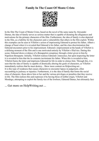 Family In The Count Of Monte Cristo
In the film The Count of Monte Cristo, based on the novel of the same name by Alexander
Dumas, the idea of family serves as serious matter that is capable of dictating the allegiances and
motivations for the primary characters of the film. Furthermore, the idea of family is also depicted
in the film, as a liability for the characters and a vulnerability that others in the film exploit. Within
this examples can be seen in Villefort s action of imprisoning Edmond to protect his father, Albert s
change of heart when it is revealed that Edmond is his father, and the class discrimination that
Edmond encounters prior to his imprisonment. Edmond s imprisonment at the hands of Villefort is
a defining moment of the film and is one motivated entirely by Villefort s filial ties. During this
scene, Edmond shows evidence of a Bonapartist conspiracy through a letter given to him by
Napoleon Bonaparte. Initially, Villefort realizes Edmond s innocence, but upon inspecting the letter
it is revealed to him that the its contents incriminate his father. When this is revealed to him,
Villefort burns the letter and imprisons Edmond for life in order to silence him. Through this, it is
seen that the idea of family is capable of drastically altering the goals of characters, as Villefort
immediately realizes that he must destroy... Show more content on Helpwriting.net ...
It is this type of weakness that causes characters to encounter lapses in judgement, often
succumbing to jealousy or injustice. Furthermore, it is the idea of family that forms the social
class of character, those above him or her and the various privileges or penalties that they receive
in life. The film realizes this and expresses it by having those of nobler origin, Villefort and
Mondego, attempting to exploit the family ties of the lowborn, Edmond Dantes, but ultimately face
... Get more on HelpWriting.net ...
 