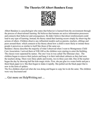 The Theories Of Albert Bandura Essay
Albert Bandura is a psychologist who states that behavior is learned from the environment through
the process of observational learning. He believes that humans are active information processors
and connects their behavior and consequences. He didn t believe that direct reinforcement could
lead to any type of learning. Instead, his theory stated that learning occurs simply by observing the
actions of others. Children observe any influential models such as parents, teachers, siblings and
peers around them. which connects to his theory about how a child is more likely to imitate those
people it perceives as similar to itself like those of the same sex.
Bandura s theory describes the majority of what I observed when I went to Montgomery Child
Care Association. I arrived there at 9:00 AM as the children were starting to enter the building.
The classes were separated by names. The one I was in was called The Dinosaur class . The
children began to remove their jackets and hang it in their individual cabinets as they had seen
the teachers doing. There were three adults and twenty, two to three year olds. One of the teacher
began the day by showing half the kids magic tricks. First, she put glue in a water bottle and put a
thick black paper in it. She then began to shake it rapidly. She pulled out the black paper that is
now in the form of spiders.
The five children observed what she was doing and began to copy her to do the same. The children
were very fascinated and
... Get more on HelpWriting.net ...
 