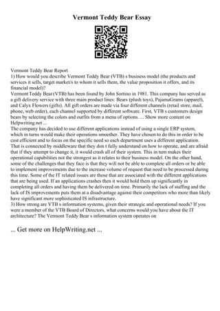 Vermont Teddy Bear Essay
Vermont Teddy Bear Report
1) How would you describe Vermont Teddy Bear (VTB) s business model (the products and
services it sells, target market/s to whom it sells them, the value proposition it offers, and its
financial model)?
VermontTeddy Bear(VTB) has been found by John Sortino in 1981. This company has served as
a gift delivery service with three main product lines: Bears (plush toys), PajamaGrams (apparel),
and Calyx Flowers (gifts). All gift orders are made via four different channels (retail store, mail,
phone, web order), each channel supported by different software. First, VTB s customers design
bears by selecting the colors and outfits from a menu of options. ... Show more content on
Helpwriting.net ...
The company has decided to use different applications instead of using a single ERP system,
which in turns would make their operations smoother. They have chosen to do this in order to be
cost efficient and to focus on the specific need so each department uses a different application.
That is connected by middleware that they don t fully understand on how to operate, and are afraid
that if they attempt to change it, it would crash all of their system. This in turn makes their
operational capabilities not the strongest as it relates to their business model. On the other hand,
some of the challenges that they face is that they will not be able to complete all orders or be able
to implement improvements due to the increase volume of request that need to be processed during
this time. Some of the IT related issues are those that are associated with the different applications
that are being used. If an applications crashes then it would hold them up significantly in
completing all orders and having them be delivered on time. Primarily the lack of staffing and the
lack of IS improvements puts them at a disadvantage against their competitors who more than likely
have significant more sophisticated IS infrastructure.
3) How strong are VTB s information systems, given their strategic and operational needs? If you
were a member of the VTB Board of Directors, what concerns would you have about the IT
architecture? The Vermont Teddy Bear s information system operates on
... Get more on HelpWriting.net ...
 