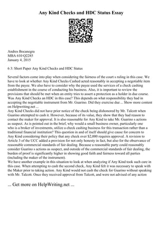 Any Kind Checks and HDC Status Essay
Andres Bocanegra
MBA 610 Q2285
January 4, 2015
6 3: Short Paper Any Kind Checks and HDC Status
Several factors come into play when considering the fairness of the court s ruling in this case. We
have to look at whether Any Kind Checks Cashed acted reasonably in accepting a negotiable item
from the payee. We also have to consider why the payee used the services of a check cashing
establishment in the course of conducting his business. Also, it is important to review the
provisions that should be met when an entity tries to assert a protection as a holder in due course.
Was Any Kind Checks an HDC in this case? This depends on what responsibility they had in
accepting the negotiable instrument from Mr. Guarino. Did they exercise due ... Show more content
on Helpwriting.net ...
Any Kind Checks did not have prior notice of the check being dishonored by Mr. Talcott when
Guarino attempted to cash it. However, because of its value, they show that they had reason to
contact the maker for approval. It is also reasonable for Any Kind to take Mr. Guarino s actions
as suspect. As is pointed out in the brief, why would a small business owner, particularly one
who is a broker of investments, utilize a check cashing business for this transaction rather than a
traditional financial institution? This question in and of itself should give cause for concern to
Any Kind considering their policy that any check over $2,000 requires approval. A revision to
Article 3 of the UCC added a provision for not only honesty in fact, but also for the observance of
reasonable commercial standards of fair dealing. Because a reasonable party could reasonably
consider Guarino s actions as suspect, and outside of the commercial standards of fair dealing, the
burden of proof is significantly higher in showing good faith and fairness toward all parties
(including the maker of the instrument).
We have another example in this situation to look at when analyzing if Any Kind took such care in
this case. When attempting to cash the second check, Any Kind felt it was necessary to speak with
the Maker prior to taking action. Any Kind would not cash the check for Guarino without speaking
with Mr. Talcott. Once they received approval from Talcott, and were not advised of any action
... Get more on HelpWriting.net ...
 