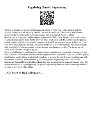 Regulating Genetic Engineering
Genetic engineering is the scientific process of adding or removing certain genetic material
from an embryo so it will develop specific characteristics (Silver 129). Genetic modification
allows for the prevention of genetic disorders as well as the development of better
pharmaceutical drugs that can give people longer and healthier lives. Despite these positive uses
of genetic modification many people are wary of its practicality and ethics. However, the present
genetic engineering has not advanced enough to be feasible on human embryos and has only been
used on various crops and animals. As science continues to move forward and new developments
arise in the field of cloning, genetic engineering can soon become a reality. The future use of...
Show more content on Helpwriting.net ...
Genetic modification is vital in the advancing human medicine and can combat consequences that
could arise as a result of the manipulation through researched treatments. If put into practice genetic
modification would follow strict ethical guidelines to account for people who would disagree with
the process. However, most importantly the use of genetic engineering could lead to other
discoveries that could transform life on Earth and lead humanity into a more enlightened time. This
is why it is critical to keep supporting the genetic engineering field and to leave the stigma behind
in order to give the world a better
... Get more on HelpWriting.net ...
 