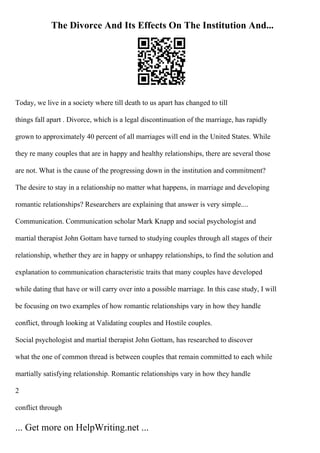 The Divorce And Its Effects On The Institution And...
Today, we live in a society where till death to us apart has changed to till
things fall apart . Divorce, which is a legal discontinuation of the marriage, has rapidly
grown to approximately 40 percent of all marriages will end in the United States. While
they re many couples that are in happy and healthy relationships, there are several those
are not. What is the cause of the progressing down in the institution and commitment?
The desire to stay in a relationship no matter what happens, in marriage and developing
romantic relationships? Researchers are explaining that answer is very simple....
Communication. Communication scholar Mark Knapp and social psychologist and
martial therapist John Gottam have turned to studying couples through all stages of their
relationship, whether they are in happy or unhappy relationships, to find the solution and
explanation to communication characteristic traits that many couples have developed
while dating that have or will carry over into a possible marriage. In this case study, I will
be focusing on two examples of how romantic relationships vary in how they handle
conflict, through looking at Validating couples and Hostile couples.
Social psychologist and martial therapist John Gottam, has researched to discover
what the one of common thread is between couples that remain committed to each while
martially satisfying relationship. Romantic relationships vary in how they handle
2
conflict through
... Get more on HelpWriting.net ...
 
