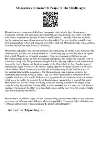 Monasteries Influence On People In The Middle Ages
Monasteries were a very powerful influence on people in the Middle Ages. It was were a
community of monks and nuns lived and worshipped, devoting their time and life to God. They
were seen as intermediates between the mortal world and God. The daily chores and activities
that they carried out were all seen as acts of worship to God. This was how they would live out
their lives preaching to God and spreading the word of the Lord. Monasteries had a social, cultural,
economic and spiritual significance to the society.
Monasteries and Abbeys had a strong impact on the world during the middle Ages. People saw the
monasteries as holy land and so they worked on it without any pay because they saw it as a good
deed to God. Monasteries performed important ... Show more content on Helpwriting.net ...
The land generated money for them through rent and farming. The monks who lived and worked
in them were very holy. The peasants were taught that the only way to Heaven and salvation was
through the church. People had therefore worked on the Church land for free. Another form of
payment the Church received was by families paying a tenth of the yearly income to the Church.
Due to this the Church became very wealthy and powerful gaining a lot of land and it was on
this land that they built the monasteries. The Monasteries provided religious service to the
community and received money in return. They also received donations in the form of money
or goods, which was used or sold. Multure was a big part of the income that monasteries received
which was a fee paid to the owner of the mill and everyone needed to use it to grind their grain.
Monasteries also received money by holding courts and handing out fines to the people living
under the abbey s jurisdiction. Furness Abbey was the second richest and most powerful abbey in
England. The monks of the abbey were large land owners and the most powerful group of people
in an area which was very remote.
.
Monasteries in the Middles Ages , such as Furness Abbey, greatly impacted the society and were a
great source of influence to the followers who worshipped God. The people believed that the way
to Heaven and Salvation is through serving the church and had therefore
... Get more on HelpWriting.net ...
 