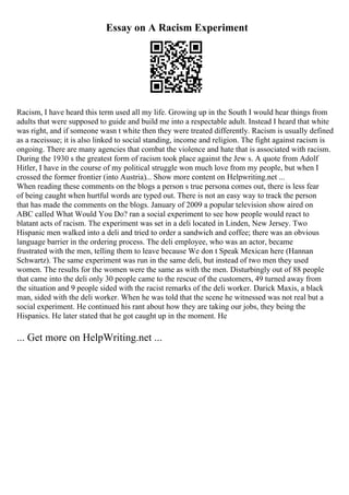 Essay on A Racism Experiment
Racism, I have heard this term used all my life. Growing up in the South I would hear things from
adults that were supposed to guide and build me into a respectable adult. Instead I heard that white
was right, and if someone wasn t white then they were treated differently. Racism is usually defined
as a raceissue; it is also linked to social standing, income and religion. The fight against racism is
ongoing. There are many agencies that combat the violence and hate that is associated with racism.
During the 1930 s the greatest form of racism took place against the Jew s. A quote from Adolf
Hitler, I have in the course of my political struggle won much love from my people, but when I
crossed the former frontier (into Austria)... Show more content on Helpwriting.net ...
When reading these comments on the blogs a person s true persona comes out, there is less fear
of being caught when hurtful words are typed out. There is not an easy way to track the person
that has made the comments on the blogs. January of 2009 a popular television show aired on
ABC called What Would You Do? ran a social experiment to see how people would react to
blatant acts of racism. The experiment was set in a deli located in Linden, New Jersey. Two
Hispanic men walked into a deli and tried to order a sandwich and coffee; there was an obvious
language barrier in the ordering process. The deli employee, who was an actor, became
frustrated with the men, telling them to leave because We don t Speak Mexican here (Hannan
Schwartz). The same experiment was run in the same deli, but instead of two men they used
women. The results for the women were the same as with the men. Disturbingly out of 88 people
that came into the deli only 30 people came to the rescue of the customers, 49 turned away from
the situation and 9 people sided with the racist remarks of the deli worker. Darick Maxis, a black
man, sided with the deli worker. When he was told that the scene he witnessed was not real but a
social experiment. He continued his rant about how they are taking our jobs, they being the
Hispanics. He later stated that he got caught up in the moment. He
... Get more on HelpWriting.net ...
 