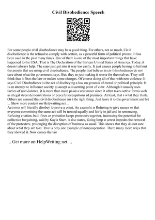 Civil Disobedience Speech
For some people civil disobedience may be a good thing. For others, not so much. Civil
disobedience is the refusal to comply with certain, as a peaceful form of political protest. It has
been used in the past many times. One of them is one of the most important things that have
happened to the USA. That is The Declaration of the thirteen United States of America. Today, it
doesn t always help. The cops just get into it way too easily. It just causes people having to bail out
the people that are using civil disobedience. The people that believe in civil disobedience do not
care about what the government says. But, they re just making it worse for themselves. They still
think that it fixes the law or makes some changes. Of course doing all of that with non violence. It
says Civil Disobedience is the act of disobeying a law on grounds of moral or political principle. It
is an attempt to influence society to accept a dissenting point of view. Although it usually uses
tactics of nonviolence, it is more than mere passive resistance since it often takes active forms such
as illegal street demonstrations or peaceful occupations of premises. At least, that s what they think.
Others are assured that civil disobedience isn t the right thing. Just leave it to the government and let
... Show more content on Helpwriting.net ...
Activists will literally disobey to prove a point. An example is Refusing to give names so that
everyone committing the same act will be treated equally and fairly in jail and in sentencing.
Refusing citation, bail, fines or probation keeps protesters together, increasing the potential for
collective bargaining, said by Kayla Starr. It also states, Going limp at arrest impedes the removal
of the protesters, prolonging the disruption of business as usual. This shows that they do not care
about what they are told. That is only one example of noncooperation. There many more ways that
they showed it. Now comes the last
... Get more on HelpWriting.net ...
 