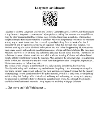 Longmont Art Museum
I decided to visit the Longmont Museum and Cultural Center (Image 1). The URL for this museum
is http://www.ci.longmont.co.us/museum/. My experience visiting this museum was very different
from the other museums that I have visited more recently. It provided a great deal of interesting
insight and topics for discussion for me to consider. My overall experience consists of the museums
setting, any personal interactions that occurred, my analysis of my favorite work of art that I
encountered, and my opinions on viewing art in person rather than through other material. This
museum s setting was not at all what I had expected and was rather disappointing. Most museums
have a very solemn and academic mood that encourages silence and thoughtfulness. The Longmont
Museum, however, is set up more like a childrens play area than an actual museum. There needs to
be balance between children s activities and adult academic learning. Children and adults should
both be able to benefit from visiting the museum. Also, earlier in the semester when I was planning
where to visit, this museum was the first search item that appeared after I Googled Longmont Art...
Show more content on Helpwriting.net ...
The woman who I spoke to at the front desk was very kind and considerate. She was very
friendly and trusting and I made me very excited to see the gallery. I was also very encouraged at
how many children were present and enjoying their learning experience. I believe that the majority
of archaeology s worth comes from how the public benefits, even if it is only some joy at learning
an interesting fact. Seeing children introduced to history and archaeology so young and enjoying
the encounter is one that will always bring me a great amount of joy. So, although I wish adults
could also benefit from this museum, I truly appreciate its ability to engage childrens
... Get more on HelpWriting.net ...
 