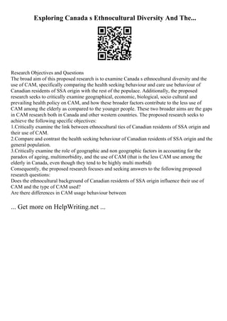 Exploring Canada s Ethnocultural Diversity And The...
Research Objectives and Questions
The broad aim of this proposed research is to examine Canada s ethnocultural diversity and the
use of CAM, specifically comparing the health seeking behaviour and care use behaviour of
Canadian residents of SSA origin with the rest of the populace. Additionally, the proposed
research seeks to critically examine geographical, economic, biological, socio cultural and
prevailing health policy on CAM, and how these broader factors contribute to the less use of
CAM among the elderly as compared to the younger people. These two broader aims are the gaps
in CAM research both in Canada and other western countries. The proposed research seeks to
achieve the following specific objectives:
1.Critically examine the link between ethnocultural ties of Canadian residents of SSA origin and
their use of CAM.
2.Compare and contrast the health seeking behaviour of Canadian residents of SSA origin and the
general population.
3.Critically examine the role of geographic and non geographic factors in accounting for the
paradox of ageing, multimorbidity, and the use of CAM (that is the less CAM use among the
elderly in Canada, even though they tend to be highly multi morbid)
Consequently, the proposed research focuses and seeking answers to the following proposed
research questions:
Does the ethnocultural background of Canadian residents of SSA origin influence their use of
CAM and the type of CAM used?
Are there differences in CAM usage behaviour between
... Get more on HelpWriting.net ...
 