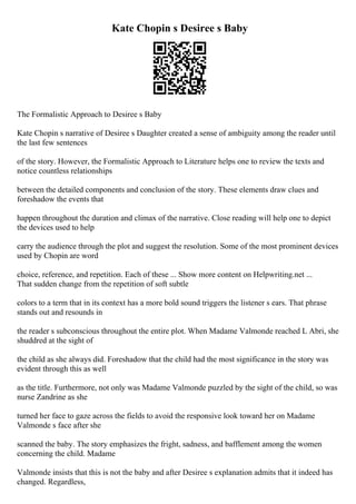 Kate Chopin s Desiree s Baby
The Formalistic Approach to Desiree s Baby
Kate Chopin s narrative of Desiree s Daughter created a sense of ambiguity among the reader until
the last few sentences
of the story. However, the Formalistic Approach to Literature helps one to review the texts and
notice countless relationships
between the detailed components and conclusion of the story. These elements draw clues and
foreshadow the events that
happen throughout the duration and climax of the narrative. Close reading will help one to depict
the devices used to help
carry the audience through the plot and suggest the resolution. Some of the most prominent devices
used by Chopin are word
choice, reference, and repetition. Each of these ... Show more content on Helpwriting.net ...
That sudden change from the repetition of soft subtle
colors to a term that in its context has a more bold sound triggers the listener s ears. That phrase
stands out and resounds in
the reader s subconscious throughout the entire plot. When Madame Valmonde reached L Abri, she
shuddred at the sight of
the child as she always did. Foreshadow that the child had the most significance in the story was
evident through this as well
as the title. Furthermore, not only was Madame Valmonde puzzled by the sight of the child, so was
nurse Zandrine as she
turned her face to gaze across the fields to avoid the responsive look toward her on Madame
Valmonde s face after she
scanned the baby. The story emphasizes the fright, sadness, and bafflement among the women
concerning the child. Madame
Valmonde insists that this is not the baby and after Desiree s explanation admits that it indeed has
changed. Regardless,
 