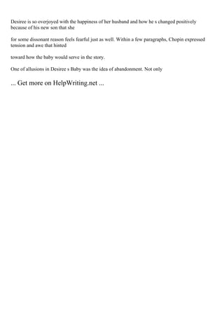 Desiree is so overjoyed with the happiness of her husband and how he s changed positively
because of his new son that she
for some dissonant reason feels fearful just as well. Within a few paragraphs, Chopin expressed
tension and awe that hinted
toward how the baby would serve in the story.
One of allusions in Desiree s Baby was the idea of abandonment. Not only
... Get more on HelpWriting.net ...
 