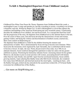 To Kill A Mockingbird Departure From Childhood Analysis
Childhood Flies When Time Passes By Theme: Departure from Childhood Much like youth, a
mockingbird is pure. It sings and spreads joy, but like everything in society, everything even all that
is beautiful, must die. Written by Harper Lee, To Kill a Mockingbird is a novel that captures the
conditions and hardships of the American South during the early twentieth century. It particularly
describes the childhood of two children, Jem and Scout Finch. As a concept that interwines itself
into the progression of the story, the departure from childhood acts as the ultimate theme in the tale.
Over the course of three years, Jem and Scout develop the characteristics of man and woman,
gaining wisdom, and facing the violence and discrimination in Southern society conclusively...
Show more content on Helpwriting.net ...
The departure from childhood is evident by the children fostering the manners and
characteristics of adults. This is demonstrated by Scout striving to become more feminine. When
Scout joins the missionary circle organized by Aunt Alexandra, she is confronted with her desire
to become a lawyer. In reply, she says: Nome, [I] just [want to be] a lady. (Lee 308) As an
adamant character, Scout would not disregard her aspiration to study law unless she has greater
ambitions to pursue. Prioritizing her femininity indicates Scout s increasing interest for her gender.
Moreover, she decides to join in social activities with women, associating herself with females
rather than her male friends, Jem and Dill. Apart from her newfound femininity, Scout exhibits
growing maturity. Upon ushering Boo Radley home after Bob Ewell s homicide, she wondered
how many times Dill [herself, and Jem] had stood [at the street light]... watching [in fear]... [of]
the Radley front gate, [which she has entered] for the second time in [her] life. (373) Scout finally
overcomes her childhood fear of Boo Radley,
... Get more on HelpWriting.net ...
 