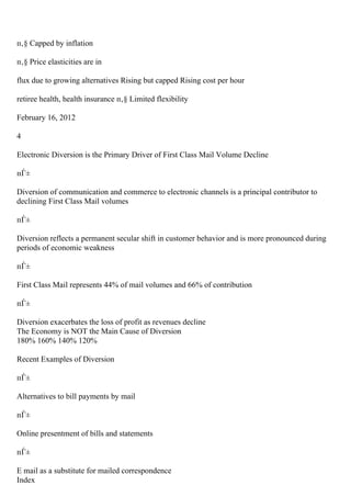 п‚§ Capped by inflation
п‚§ Price elasticities are in
flux due to growing alternatives Rising but capped Rising cost per hour
retiree health, health insurance п‚§ Limited flexibility
February 16, 2012
4
Electronic Diversion is the Primary Driver of First Class Mail Volume Decline
пЃ±
Diversion of communication and commerce to electronic channels is a principal contributor to
declining First Class Mail volumes
пЃ±
Diversion reflects a permanent secular shift in customer behavior and is more pronounced during
periods of economic weakness
пЃ±
First Class Mail represents 44% of mail volumes and 66% of contribution
пЃ±
Diversion exacerbates the loss of profit as revenues decline
The Economy is NOT the Main Cause of Diversion
180% 160% 140% 120%
Recent Examples of Diversion
пЃ±
Alternatives to bill payments by mail
пЃ±
Online presentment of bills and statements
пЃ±
E mail as a substitute for mailed correspondence
Index
 